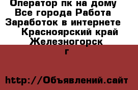 Оператор пк на дому - Все города Работа » Заработок в интернете   . Красноярский край,Железногорск г.